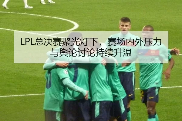 LPL总决赛聚光灯下，赛场内外压力与舆论讨论持续升温